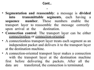 Cont..
,
• Segmentation and reassembly: a message is divided
into transmittable segments, each having a
sequence number. These numbers enable the
transport layer to reassemble the message correctly
upon arrival at the destination.
• Connection control: The transport layer can be either
connectionless or connection-oriented.
• A connectionless transport layer treats each segment as an
independent packet and delivers it to the transport layer
at the destination machine.
• A connection-oriented transport layer makes a connection
with the transport layer at the destination machine
first before delivering the packets. After all the
data are transferred, the connection is terminated.
 