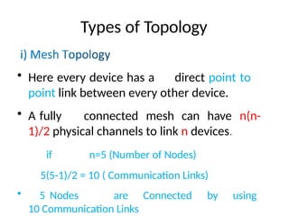 Types of Topology
• Here every device has a direct point to
point link between every other device.
• A fully connected mesh can have n(n-
1)/2 physical channels to link n devices.
if n=5 (Number of Nodes)
5(5-1)/2 = 10 ( Communication Links)
• 5 Nodes are Connected by using
10 Communication Links
 