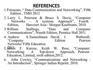 REFERENCES
1.Forouzan, “ Data Communication and Networking”, Fifth
Edition , TMH 2012
2. Larry L. Peterson & Bruce S. Davie, “Computer
Networks – A systems Approach”, Fourth
Edition, Harcourt Asia / Morgan Kaufmann, 2010.
3.William Stallings, “Data and Computer
Communications”, Nineth Edition, Prentice Hall 2011.
David J.
Edition
,
Wetherall,
Pearson
4. Andrew S.Tannenbaum
“Computer
Networks”Fifth Education
2011
5.James F. Kurose, Keith W. Ross, “Computer
Networking: A Top-down Approach, Pearson
Education, Limited, sixth edition,2012.
6. John Cowley, “Communications and Networking :
An Introduction”, Springer Indian Reprint, 2010.
 