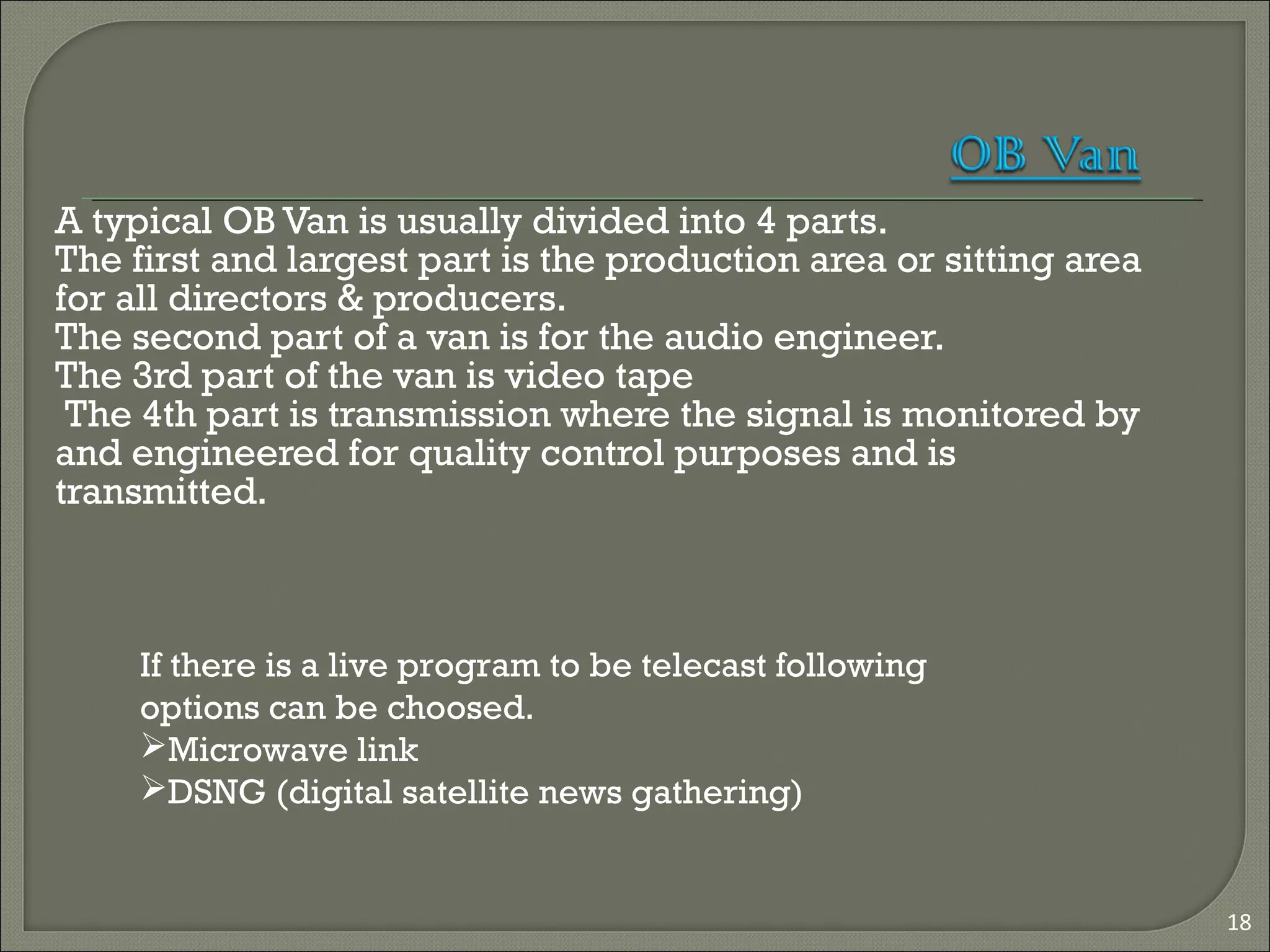 A typical OB Van is usually divided into 4 parts.
The first and largest part is the production area or sitting area
for all directors & producers.
The second part of a van is for the audio engineer.
The 3rd part of the van is video tape
The 4th part is transmission where the signal is monitored by
and engineered for quality control purposes and is
transmitted.
18
If there is a live program to be telecast following
options can be choosed.
Microwave link
DSNG (digital satellite news gathering)
 