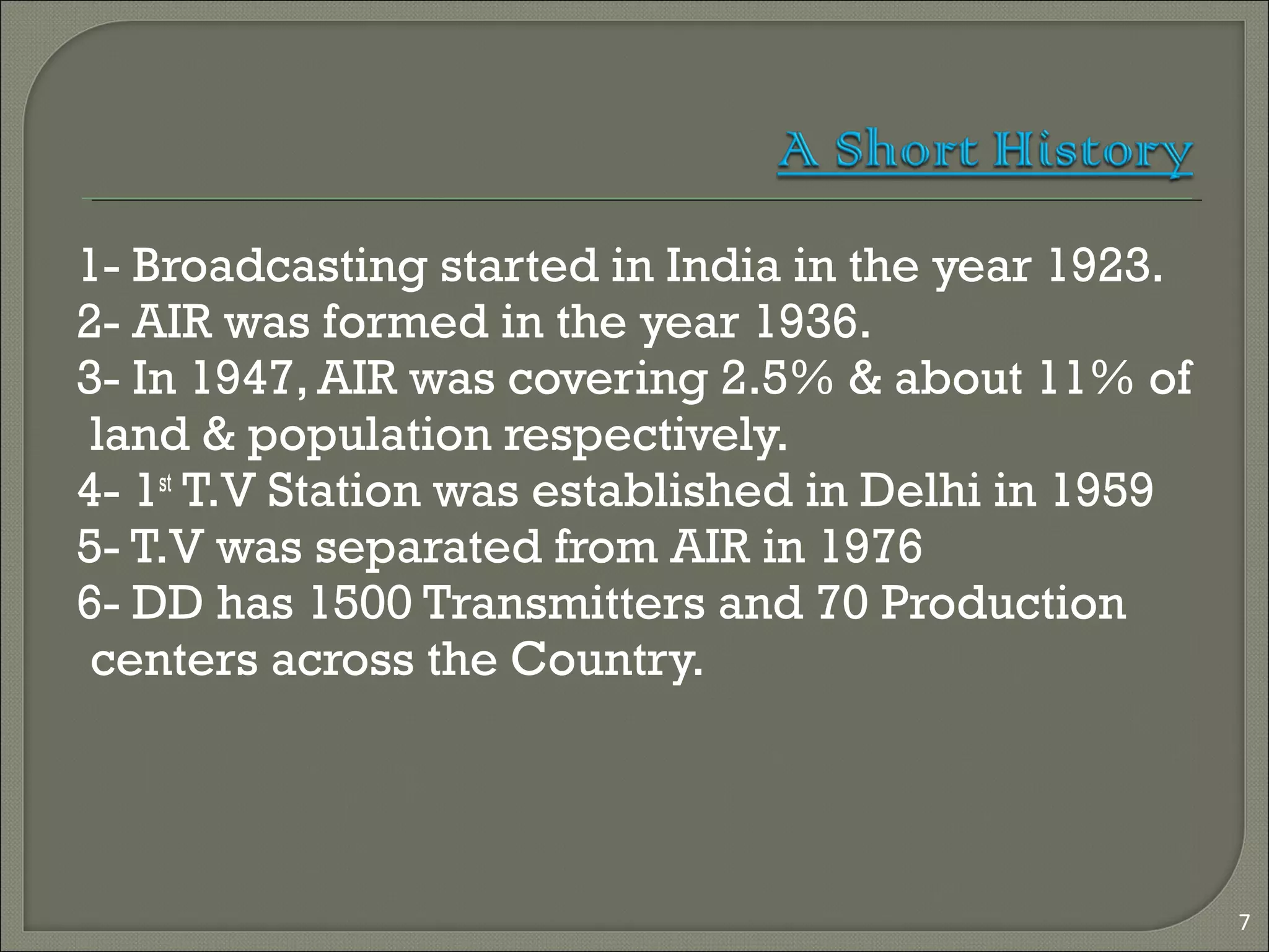 1- Broadcasting started in India in the year 1923.
2- AIR was formed in the year 1936.
3- In 1947, AIR was covering 2.5% & about 11% of
land & population respectively.
4- 1st
T.V Station was established in Delhi in 1959
5- T.V was separated from AIR in 1976
6- DD has 1500 Transmitters and 70 Production
centers across the Country.
7
 