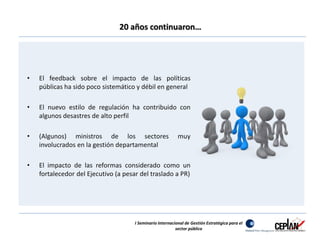 20 años continuaron… 
• El feedback sobre el impacto de las políticas 
públicas ha sido poco sistemático y débil en general 
• El nuevo estilo de regulación ha contribuido con 
algunos desastres de alto perfil 
• (Algunos) ministros de los sectores muy 
involucrados en la gestión departamental 
• El impacto de las reformas considerado como un 
fortalecedor del Ejecutivo (a pesar del traslado a PR) 
I Seminario Internacional de Gestión Estratégica para el 
sector público 
 