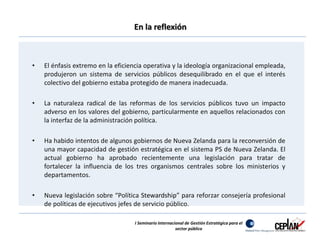 En la reflexión 
• El énfasis extremo en la eficiencia operativa y la ideología organizacional empleada, 
produjeron un sistema de servicios públicos desequilibrado en el que el interés 
colectivo del gobierno estaba protegido de manera inadecuada. 
• La naturaleza radical de las reformas de los servicios públicos tuvo un impacto 
adverso en los valores del gobierno, particularmente en aquellos relacionados con 
la interfaz de la administración política. 
• Ha habido intentos de algunos gobiernos de Nueva Zelanda para la reconversión de 
una mayor capacidad de gestión estratégica en el sistema PS de Nueva Zelanda. El 
actual gobierno ha aprobado recientemente una legislación para tratar de 
fortalecer la influencia de los tres organismos centrales sobre los ministerios y 
departamentos. 
• Nueva legislación sobre “Política Stewardship” para reforzar consejería profesional 
de políticas de ejecutivos jefes de servicio público. 
I Seminario Internacional de Gestión Estratégica para el 
sector público 
 