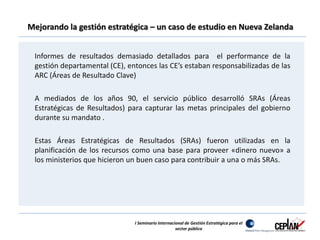 Mejorando la gestión estratégica – un caso de estudio en Nueva Zelanda 
Informes de resultados demasiado detallados para el performance de la 
gestión departamental (CE), entonces las CE’s estaban responsabilizadas de las 
ARC (Áreas de Resultado Clave) 
A mediados de los años 90, el servicio público desarrolló SRAs (Áreas 
Estratégicas de Resultados) para capturar las metas principales del gobierno 
durante su mandato . 
Estas Áreas Estratégicas de Resultados (SRAs) fueron utilizadas en la 
planificación de los recursos como una base para proveer «dinero nuevo» a 
los ministerios que hicieron un buen caso para contribuir a una o más SRAs. 
I Seminario Internacional de Gestión Estratégica para el 
sector público 
 
