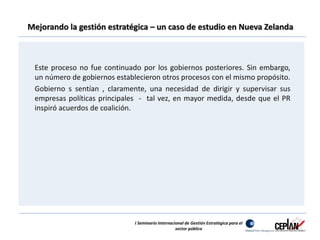 Mejorando la gestión estratégica – un caso de estudio en Nueva Zelanda 
Este proceso no fue continuado por los gobiernos posteriores. Sin embargo, 
un número de gobiernos establecieron otros procesos con el mismo propósito. 
Gobierno s sentían , claramente, una necesidad de dirigir y supervisar sus 
empresas políticas principales - tal vez, en mayor medida, desde que el PR 
inspiró acuerdos de coalición. 
I Seminario Internacional de Gestión Estratégica para el 
sector público 
 