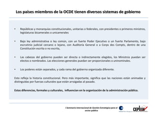 Los países miembros de la OCDE tienen diversos sistemas de gobierno 
• Repúblicas y monarquías constitucionales, unitarias o federales, con presidentes o primeros ministros, 
legislaturas bicamerales o unicamerales 
• Bajo ley administrativa o ley común, con un fuerte Poder Ejecutivo o un fuerte Parlamento, bajo 
escrutinio judicial cercano o lejano, con Auditoría General o a Corps des Compts, dentro de una 
Constitución escrita o no escrita, 
• Las cabezas del gobierno pueden ser directa o indirectamente elegidos, los Ministros puedan ser 
electos o nombrados. Las elecciones generales puedan ser proporcionales o uninominales. 
• Los poderes están separados, y cada rama del gobierno organizada diferente. 
Esto refleja la historia constitucional. Pero más importante, significa que las naciones están animadas y 
distinguidas por fuerzas culturales que están arraigadas al pasado. 
Estas diferencias, formales y culturales, influencian en la organización de la administración pública. 
I Seminario Internacional de Gestión Estratégica para el 
sector público 
 