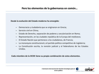 Pero los elementos de la gobernanza en común… 
Desde la evolución del Estado moderno ha emergido: 
– Democracia y ciudadanía que se originaron en Grecia; 
– Servicio civil en China; 
– Estado de Derecho, separación de poderes y secularización en Roma; 
– Representación, en las ciudades república de la Europa del medioevo; 
– El Estado Nación que pertenece a los ciudadanos, de Francia; 
– La monarquía constitucional y el partido político competitivo de Inglaterra; 
– La Constitución escrita, la revisión judicial y el federalismo de los Estados 
Unidos. 
Cada miembro de la OCDE tiene su propia combinación de estos elementos. 
I Seminario Internacional de Gestión Estratégica para el 
sector público 
 