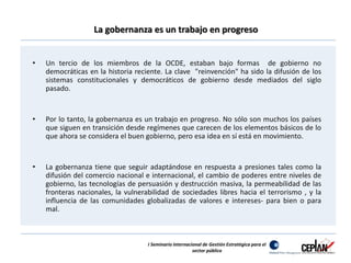 La gobernanza es un trabajo en progreso 
• Un tercio de los miembros de la OCDE, estaban bajo formas de gobierno no 
democráticas en la historia reciente. La clave "reinvención" ha sido la difusión de los 
sistemas constitucionales y democráticos de gobierno desde mediados del siglo 
pasado. 
• Por lo tanto, la gobernanza es un trabajo en progreso. No sólo son muchos los países 
que siguen en transición desde regímenes que carecen de los elementos básicos de lo 
que ahora se considera el buen gobierno, pero esa idea en sí está en movimiento. 
• La gobernanza tiene que seguir adaptándose en respuesta a presiones tales como la 
difusión del comercio nacional e internacional, el cambio de poderes entre niveles de 
gobierno, las tecnologías de persuasión y destrucción masiva, la permeabilidad de las 
fronteras nacionales, la vulnerabilidad de sociedades libres hacia el terrorismo , y la 
influencia de las comunidades globalizadas de valores e intereses- para bien o para 
mal. 
I Seminario Internacional de Gestión Estratégica para el 
sector público 
 