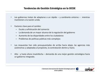 Tendencias de Gestión Estratégica en la OCDE 
• Los gobiernos tratan de adaptarse a un rápido – y cambiante entorno – mientras 
mantienen a la nación unida. 
• Factores clave para el cambio: 
– Escala y sofisticación del comercio 
– La demanda de un mayor alcance de la regulación del gobierno 
– Aumento de las disparidades entre los ciudadanos 
– Problemas de políticas públicas más complejos 
• Las respuestas han sido presupuestadas de arriba hacia abajo, las agencias más 
autónomas y adaptadas al propósito, la contratación dentro y fuera. 
• Alta - y hasta ahora insatisfecha – demanda de una mejor gestión estratégica hacia 
un gobierno integrado. 
I Seminario Internacional de Gestión Estratégica para el 
sector público 
 