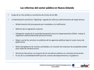 Las reformas del sector público en Nueva Zelanda 
• Surge de la crisis política y económica de inicios de los 80s 
• La liberalización económica “Big Bang” seguida de reformas administrativas de largo alcance 
– Modernización del presupuesto por resultados y la notificación 
– Reforma de la regulación nacional 
– Delegación amplia de la autoridad de gestión hacia los departamentos (CEOs)- redujo la 
regulación administrativa del personal central. 
– Mayor uso de los servicios no públicos de las agencias públicas bajo el nuevo marco de 
gobernanza 
– Retiro del gobierno de muchas actividades y la creación de empresas de propiedad estatal 
para redes de infraestructura 
– Directores Ejecutivos y la mayoría de los servidores públicos en contratos de duración. 
– El uso de la contabilidad GAAP para las cuentas del departamento y el gobierno 
I Seminario Internacional de Gestión Estratégica para el 
sector público 
 