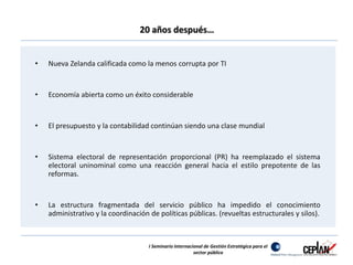 20 años después… 
• Nueva Zelanda calificada como la menos corrupta por TI 
• Economía abierta como un éxito considerable 
• El presupuesto y la contabilidad continúan siendo una clase mundial 
• Sistema electoral de representación proporcional (PR) ha reemplazado el sistema 
electoral uninominal como una reacción general hacia el estilo prepotente de las 
reformas. 
• La estructura fragmentada del servicio público ha impedido el conocimiento 
administrativo y la coordinación de políticas públicas. (revueltas estructurales y silos). 
I Seminario Internacional de Gestión Estratégica para el 
sector público 
 