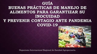 GUÍA
BUENAS PRÁCTICAS DE MANEJO DE
ALIMENTOS PARA GARANTIZAR SU
INOCUIDAD
Y PREVENIR CONTAGIO ANTE PANDEMIA
COVID-19
Organismo Internacional Regional de Sanidad Agropecuaria.
 
