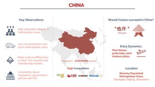 CHINA
Key Observations
High population density in
metropolitan areas
Low car penetration, but
not in metropolitan areas
Major cultural differences
in retail : few coupon and
membership models
Uncertainty about
regulations, government
policies and FDI
Would Costco succeed in China?
“也许 ”
(Maybe)
Entry Dynamics
Pilot Stores,
preferably Joint
Venture pilots
Location
Densely Populated
Metropolitan Areas
(Shanghai, Beijing, Shenzhen)
High Competition
Population – EVEN MORE people!
 
