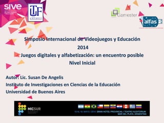 Simposio Internacional de Videojuegos y Educación
2014
Juegos digitales y alfabetización: un encuentro posible
Nivel Inicial
Autor: Lic. Susan De Angelis
Instituto de Investigaciones en Ciencias de la Educación
Universidad de Buenos Aires
 