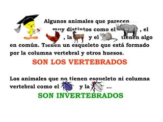 Algunos animales que parecen
              muy distintos como el          , el
                  , la      y el       tienen algo
en común. Tienen un esqueleto que está formado
por la columna vertebral y otros huesos.
       SON LOS VERTEBRADOS

Los animales que no tienen esqueleto ni columna
vertebral como el       y la     …
         SON INVERTEBRADOS
 