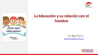 La Educación y su relación con el
hombre
Dr. MiguelTorres
mtorres@usat.edu.pe
 