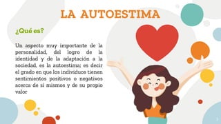 LA AUTOESTIMA
3
¿Qué es?
Un aspecto muy importante de la
personalidad, del logro de la
identidad y de la adaptación a la
sociedad, es la autoestima; es decir
el grado en que los individuos tienen
sentimientos positivos o negativos
acerca de sí mismos y de su propio
valor
 