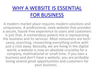 WHY A WEBSITE IS ESSENTIAL
FOR BUSINESS
A modern market place requires modern solutions and
uniqueness. A professional, sleek website that provides
a secure, hassle-free experience to users and customers
is just that. A tremendous potent mix is representing
the business and its services. Most consumers are tech-
savvy, searching, researching everything online with
just a click away. Basically, we are living in the digital
world; a website is now an absolute cruciality for a
company, multinational or small time. If you own a
business and don’t have a website, you are probably
losing several great opportunities and customers for
your business.
 