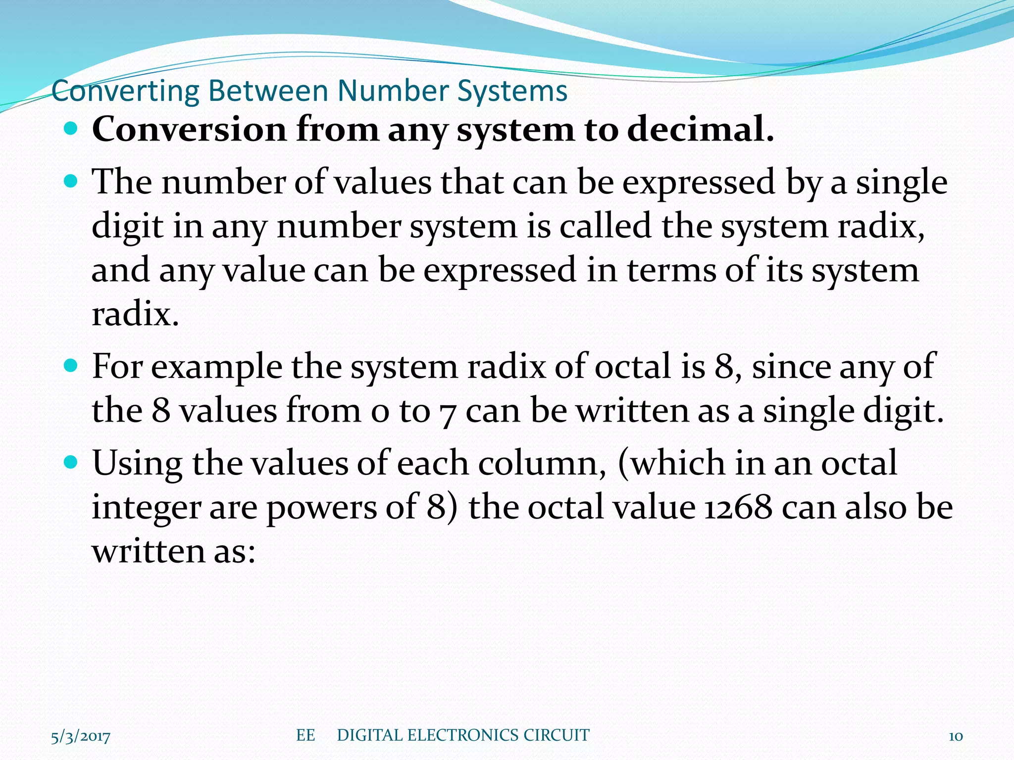 Converting Between Number Systems
 Conversion from any system to decimal.
 The number of values that can be expressed by a single
digit in any number system is called the system radix,
and any value can be expressed in terms of its system
radix.
 For example the system radix of octal is 8, since any of
the 8 values from 0 to 7 can be written as a single digit.
 Using the values of each column, (which in an octal
integer are powers of 8) the octal value 1268 can also be
written as:
5/3/2017 10EE DIGITAL ELECTRONICS CIRCUIT
 