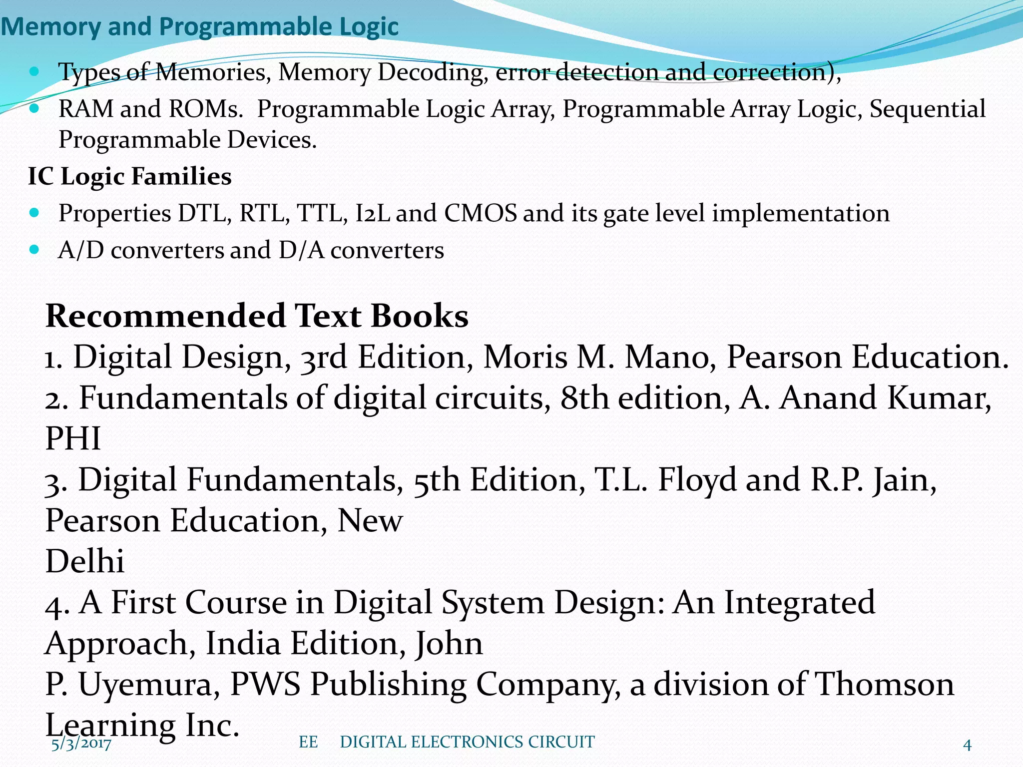 Memory and Programmable Logic
 Types of Memories, Memory Decoding, error detection and correction),
 RAM and ROMs. Programmable Logic Array, Programmable Array Logic, Sequential
Programmable Devices.
IC Logic Families
 Properties DTL, RTL, TTL, I2L and CMOS and its gate level implementation
 A/D converters and D/A converters
Recommended Text Books
1. Digital Design, 3rd Edition, Moris M. Mano, Pearson Education.
2. Fundamentals of digital circuits, 8th edition, A. Anand Kumar,
PHI
3. Digital Fundamentals, 5th Edition, T.L. Floyd and R.P. Jain,
Pearson Education, New
Delhi
4. A First Course in Digital System Design: An Integrated
Approach, India Edition, John
P. Uyemura, PWS Publishing Company, a division of Thomson
Learning Inc.5/3/2017 4EE DIGITAL ELECTRONICS CIRCUIT
 