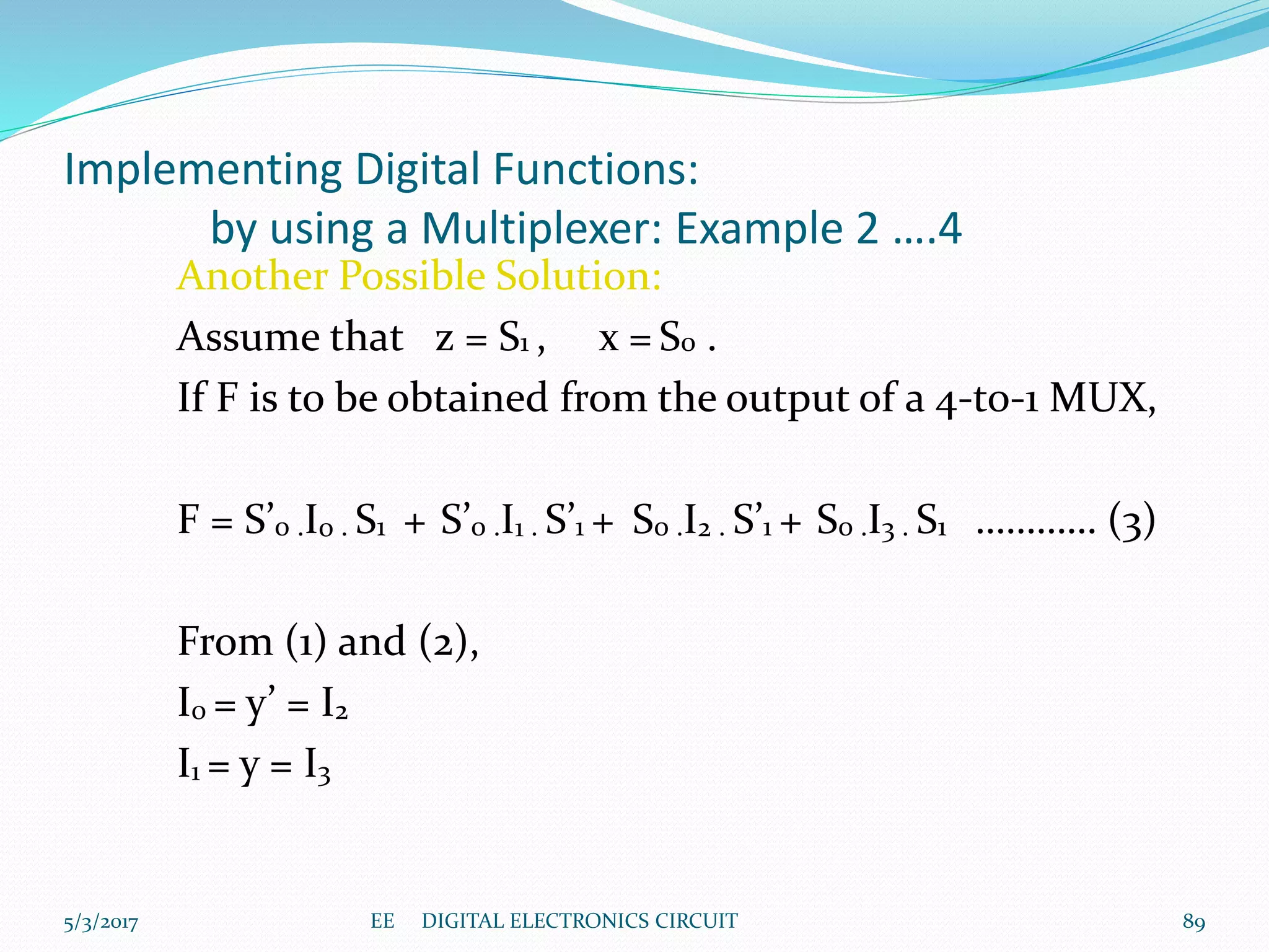 Implementing Digital Functions:
by using a Multiplexer: Example 2 ….4
Another Possible Solution:
Assume that z = S1 , x = S0 .
If F is to be obtained from the output of a 4-to-1 MUX,
F = S’0 .I0 . S1 + S’0 .I1 . S’1 + S0 .I2 . S’1 + S0 .I3 . S1 ………… (3)
From (1) and (2),
I0 = y’ = I2
I1 = y = I3
895/3/2017 EE DIGITAL ELECTRONICS CIRCUIT
 