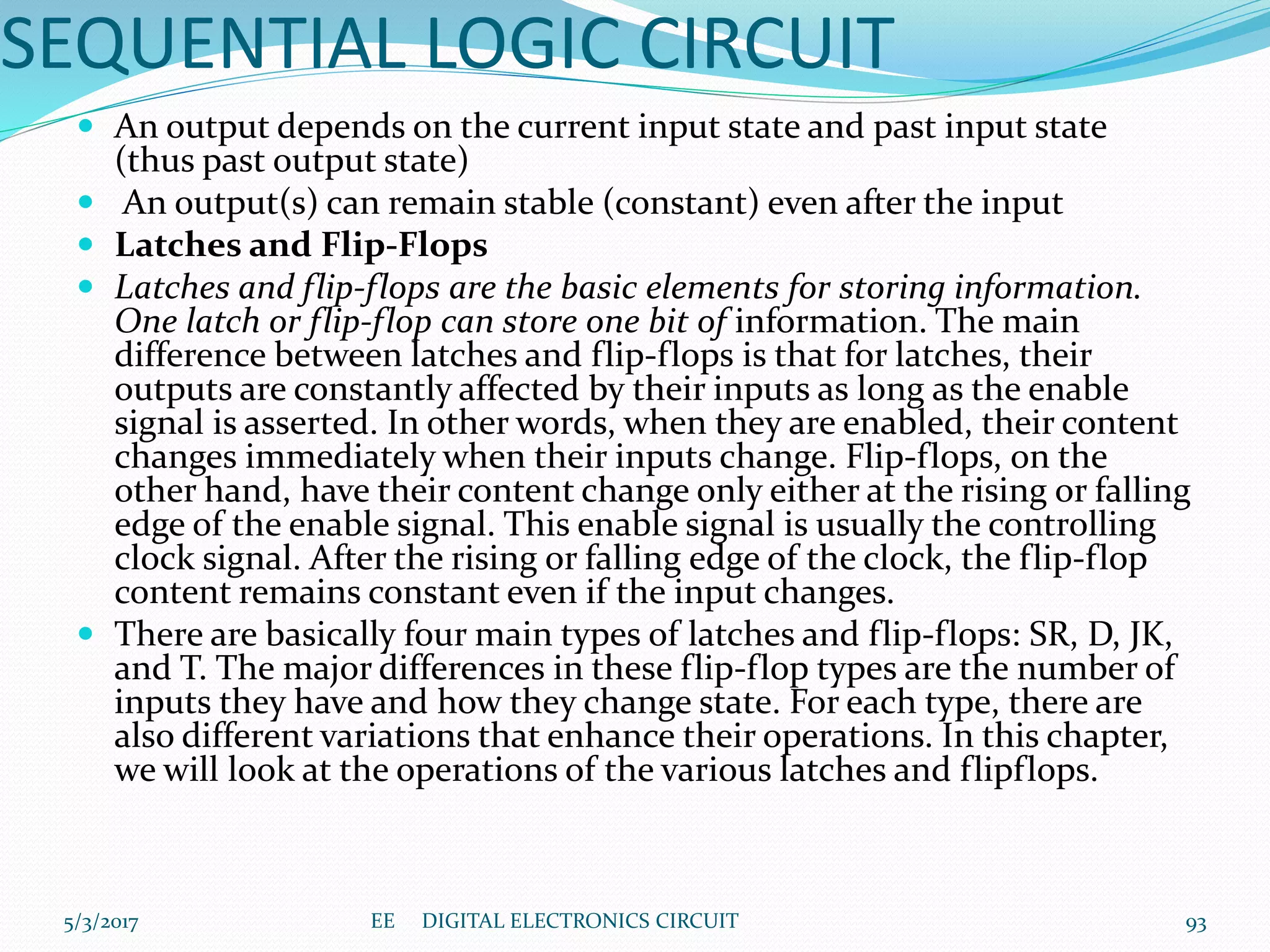 SEQUENTIAL LOGIC CIRCUIT
 An output depends on the current input state and past input state
(thus past output state)
 An output(s) can remain stable (constant) even after the input
 Latches and Flip-Flops
 Latches and flip-flops are the basic elements for storing information.
One latch or flip-flop can store one bit of information. The main
difference between latches and flip-flops is that for latches, their
outputs are constantly affected by their inputs as long as the enable
signal is asserted. In other words, when they are enabled, their content
changes immediately when their inputs change. Flip-flops, on the
other hand, have their content change only either at the rising or falling
edge of the enable signal. This enable signal is usually the controlling
clock signal. After the rising or falling edge of the clock, the flip-flop
content remains constant even if the input changes.
 There are basically four main types of latches and flip-flops: SR, D, JK,
and T. The major differences in these flip-flop types are the number of
inputs they have and how they change state. For each type, there are
also different variations that enhance their operations. In this chapter,
we will look at the operations of the various latches and flipflops.
5/3/2017 93EE DIGITAL ELECTRONICS CIRCUIT
 