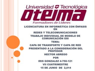 LICENCIATURA EN INFORMÁTICA CON ÉNFASIS
EN
REDES Y TELECOMUNICACIONES
TRABAJO INDIVIDUAL DE MODELO DE
COMUNICACIÓN OSI
TEMA:
CAPA DE TRANSPORTE Y CAPA DE RED
PRESENTADO A LA CONSIDERACIÓN DEL
PROFESOR
HECTOR ABREGO
POR
IRIS GONZALEZ 4-750-121
VII CUATRIMESTRE
15 DE JUNIO DE 2,014
