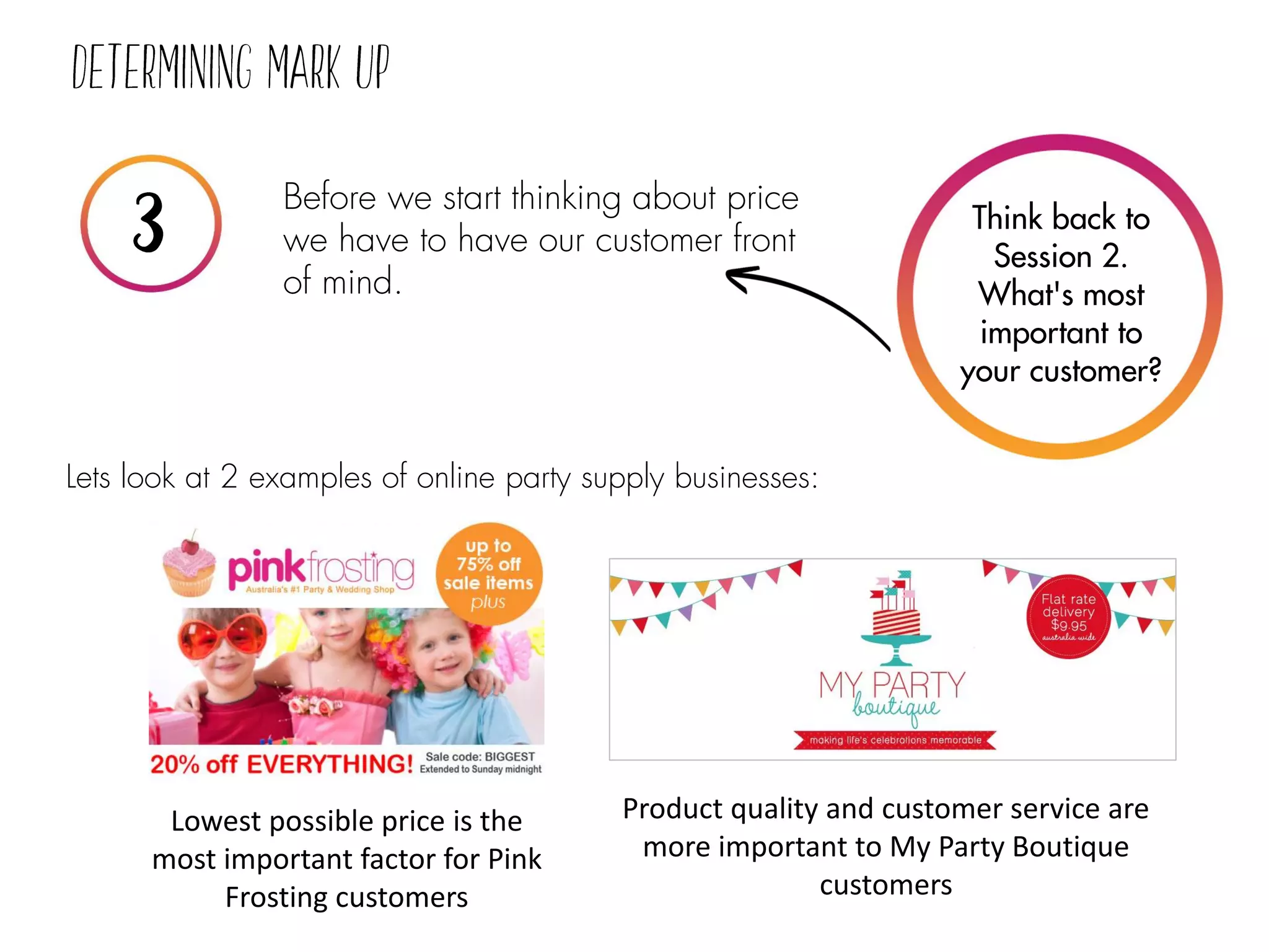 Before we start thinking about price
we have to have our customer front
of mind.
Lets look at 2 examples of online party supply businesses:
Think back to
Session 2.
What's most
important to
your customer?
Lowest possible price is the
most important factor for Pink
Frosting customers
Product quality and customer service are
more important to My Party Boutique
customers
 