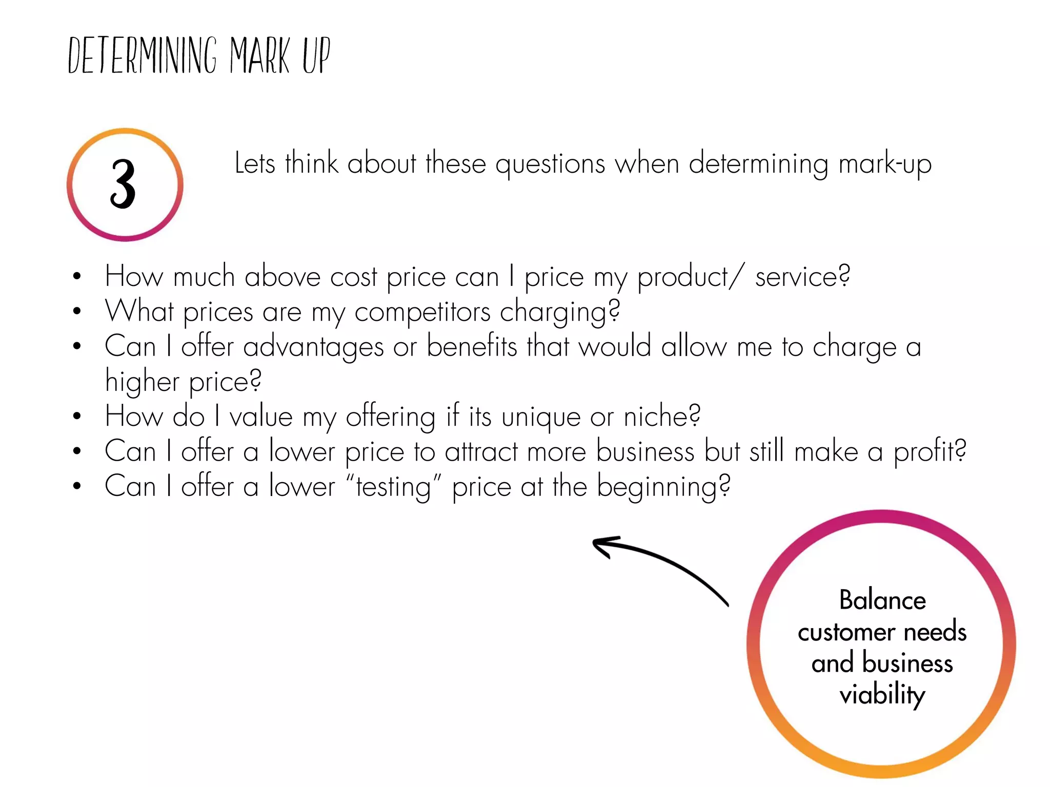 Lets think about these questions when determining mark-up
• How much above cost price can I price my product/ service?
• What prices are my competitors charging?
• Can I offer advantages or benefits that would allow me to charge a
higher price?
• How do I value my offering if its unique or niche?
• Can I offer a lower price to attract more business but still make a profit?
• Can I offer a lower “testing” price at the beginning?
Balance
customer needs
and business
viability
 