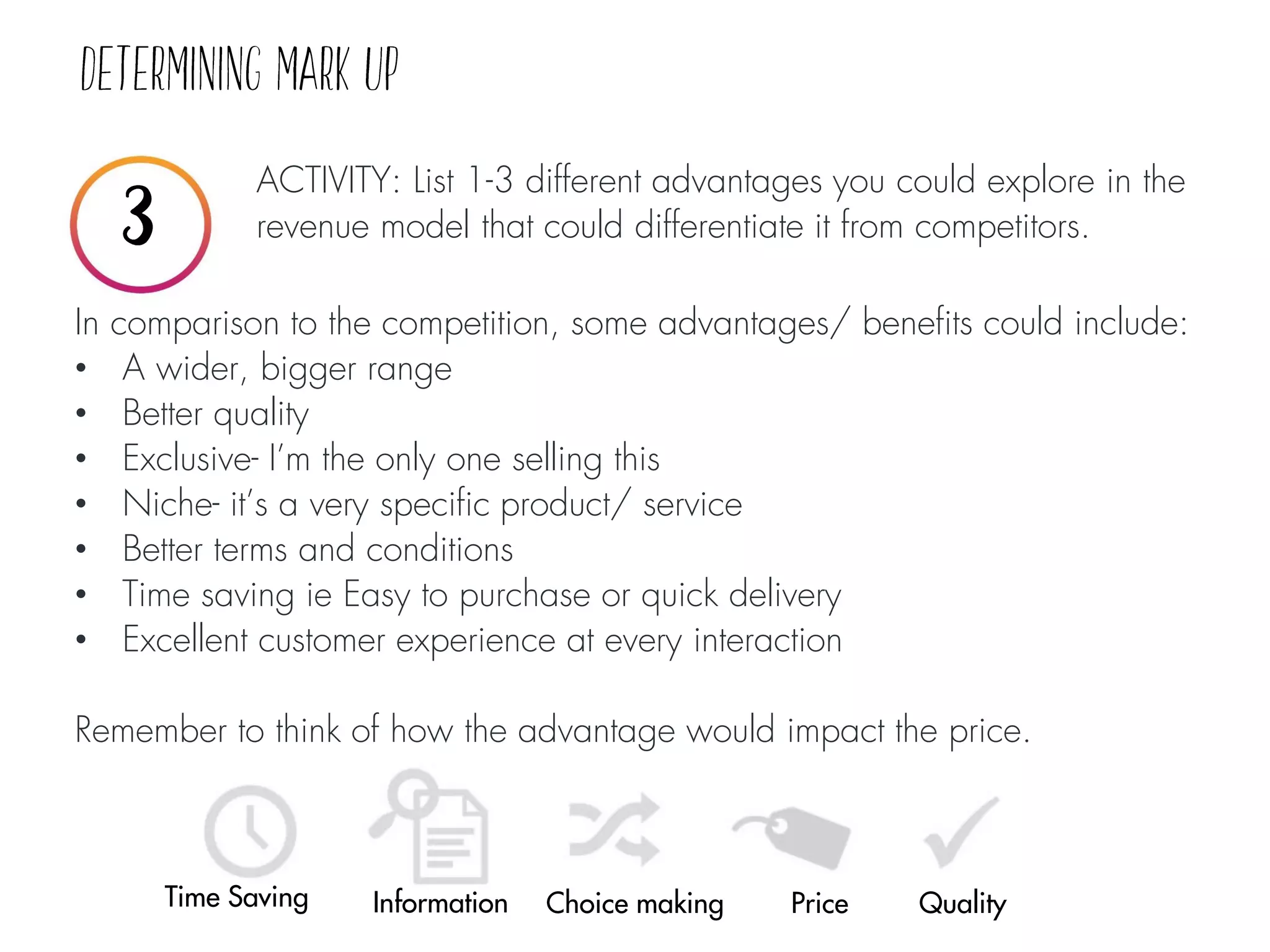 ACTIVITY: List 1-3 different advantages you could explore in the
revenue model that could differentiate it from competitors.
Choice making Price Quality
In comparison to the competition, some advantages/ benefits could include:
• A wider, bigger range
• Better quality
• Exclusive- I’m the only one selling this
• Niche- it’s a very specific product/ service
• Better terms and conditions
• Time saving ie Easy to purchase or quick delivery
• Excellent customer experience at every interaction
Remember to think of how the advantage would impact the price.
Time Saving Information
 