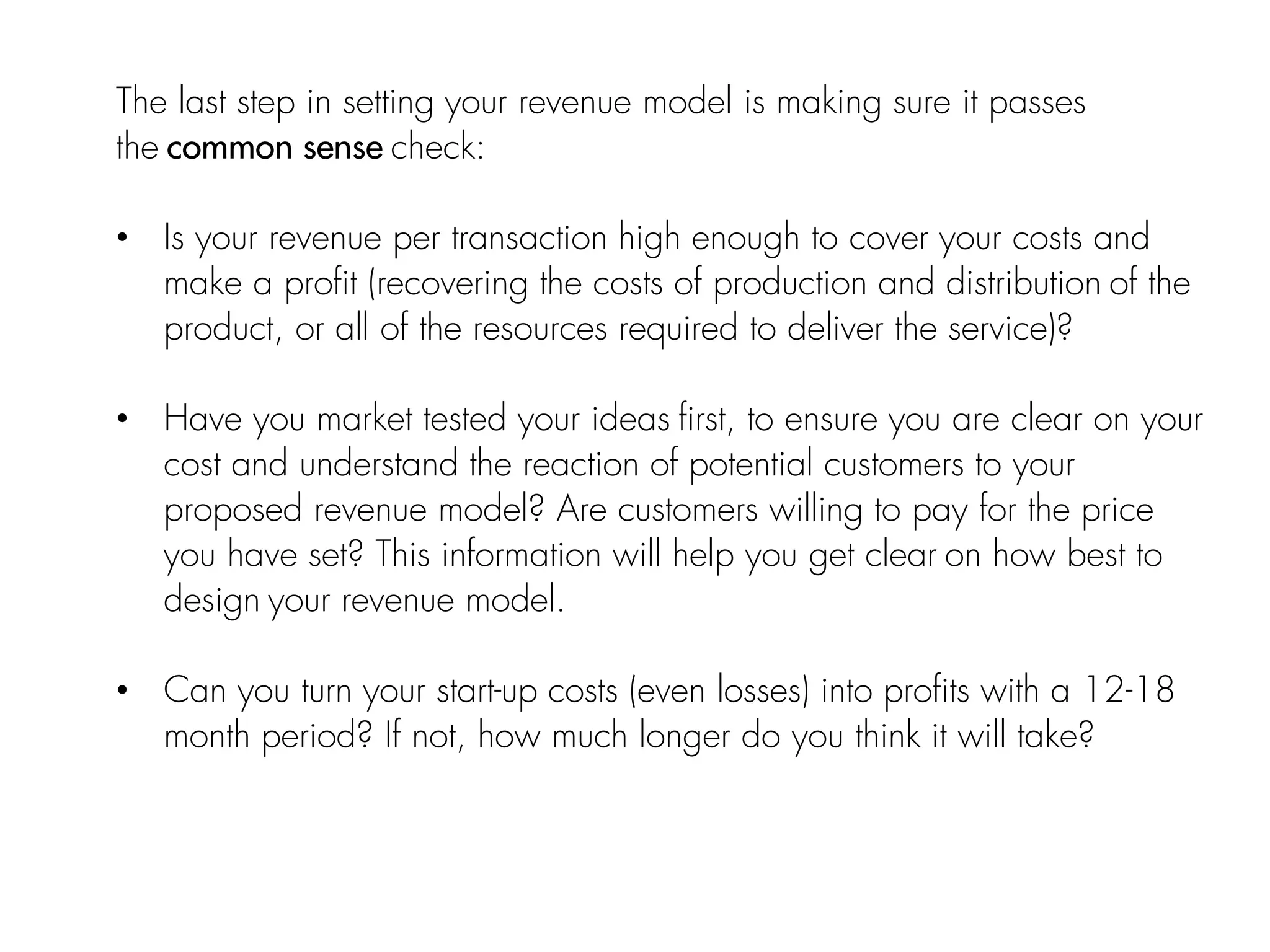 The last step in setting your revenue model is making sure it passes
the common sense check:
• Is your revenue per transaction high enough to cover your costs and
make a profit (recovering the costs of production and distribution of the
product, or all of the resources required to deliver the service)?
• Have you market tested your ideas first, to ensure you are clear on your
cost and understand the reaction of potential customers to your
proposed revenue model? Are customers willing to pay for the price
you have set? This information will help you get clear on how best to
design your revenue model.
• Can you turn your start-up costs (even losses) into profits with a 12-18
month period? If not, how much longer do you think it will take?
 