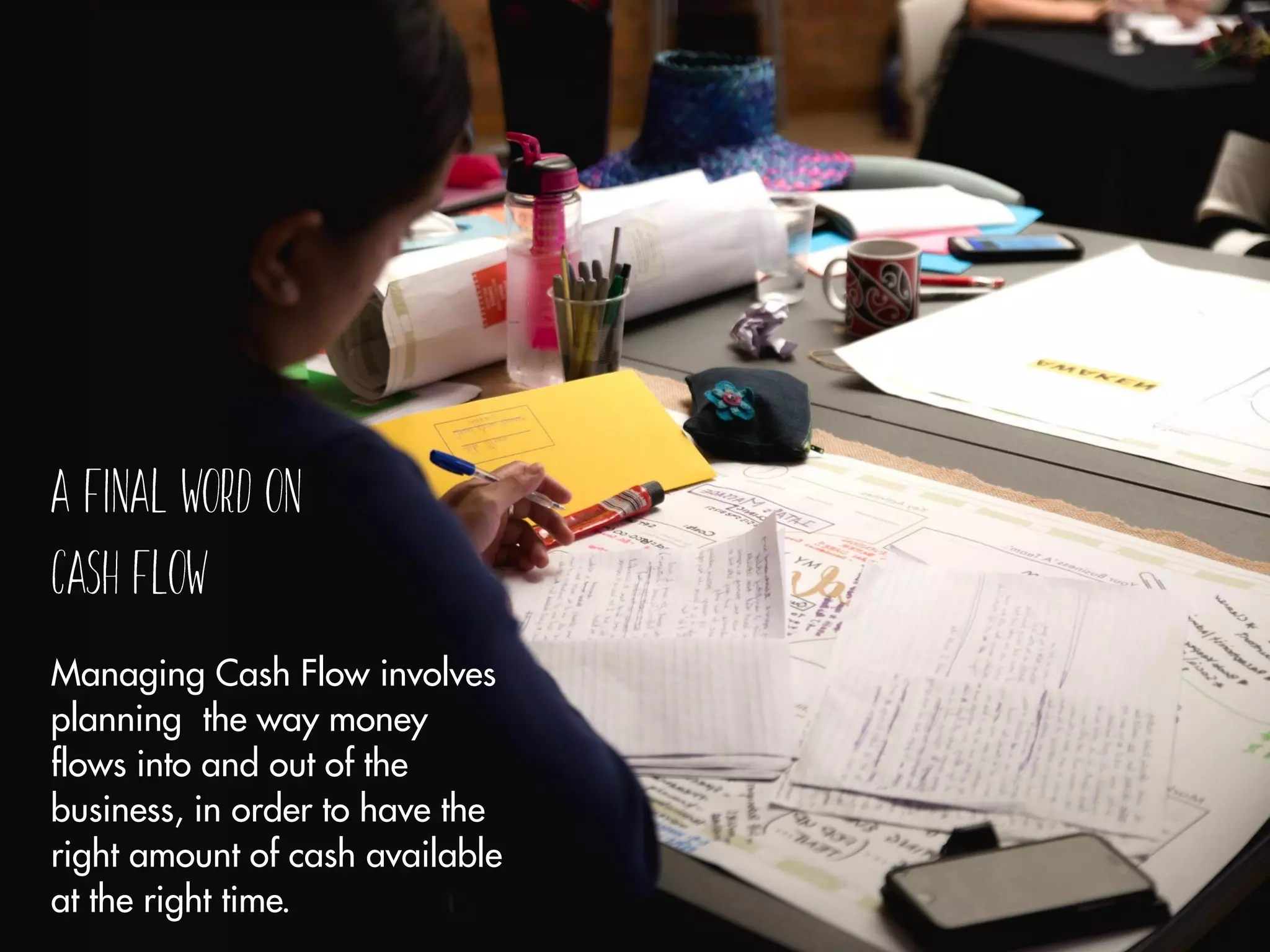 Managing Cash Flow involves
planning the way money
flows into and out of the
business, in order to have the
right amount of cash available
at the right time.
 