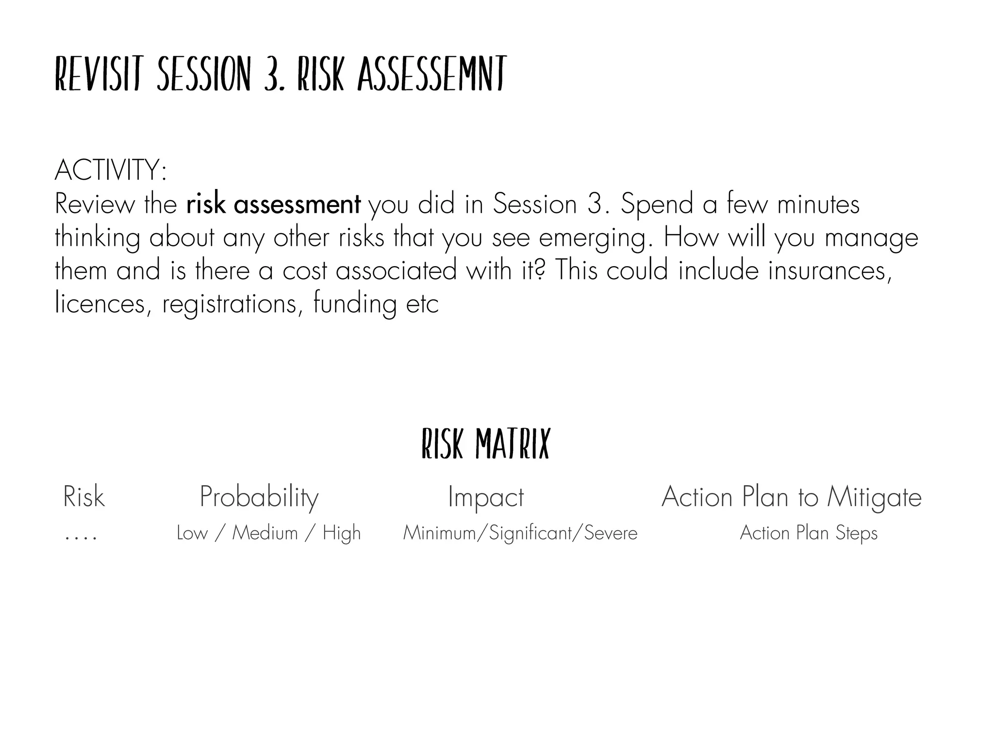 ACTIVITY:
Review the risk assessment you did in Session 3. Spend a few minutes
thinking about any other risks that you see emerging. How will you manage
them and is there a cost associated with it? This could include insurances,
licences, registrations, funding etc
Risk Probability Impact Action Plan to Mitigate
…. Low / Medium / High Minimum/Significant/Severe Action Plan Steps
 