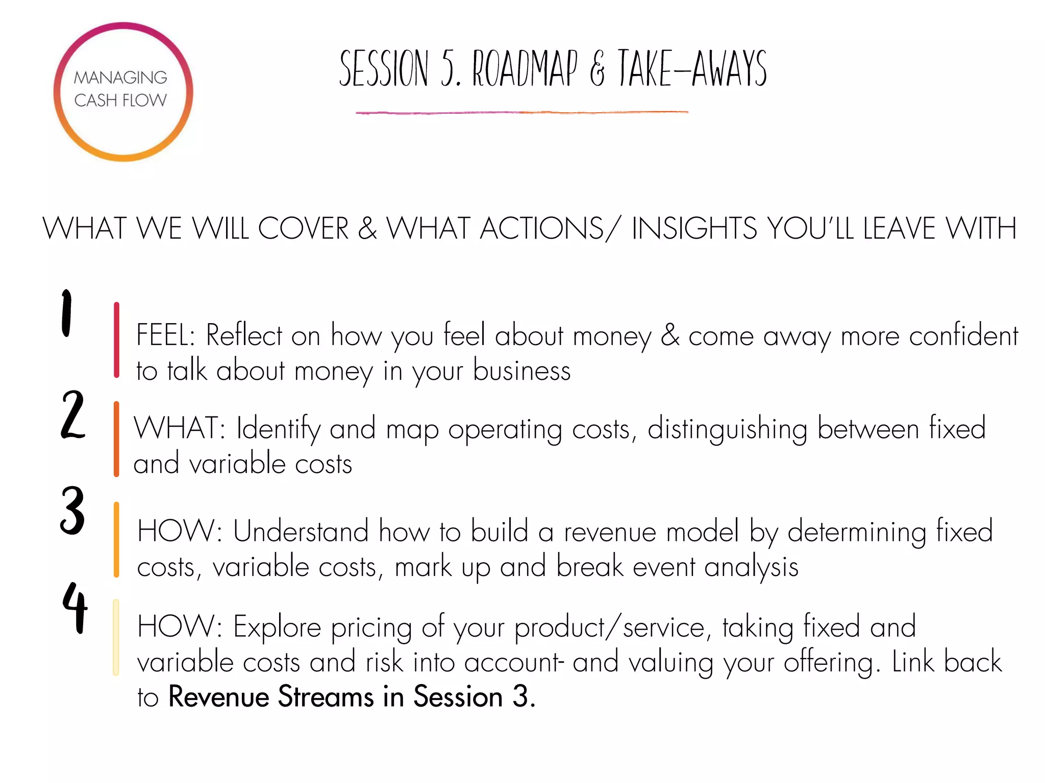 WHAT WE WILL COVER & WHAT ACTIONS/ INSIGHTS YOU’LL LEAVE WITH
WHAT: Identify and map operating costs, distinguishing between fixed
and variable costs
HOW: Understand how to build a revenue model by determining fixed
costs, variable costs, mark up and break event analysis
HOW: Explore pricing of your product/service, taking fixed and
variable costs and risk into account- and valuing your offering. Link back
to Revenue Streams in Session 3.
FEEL: Reflect on how you feel about money & come away more confident
to talk about money in your business
 