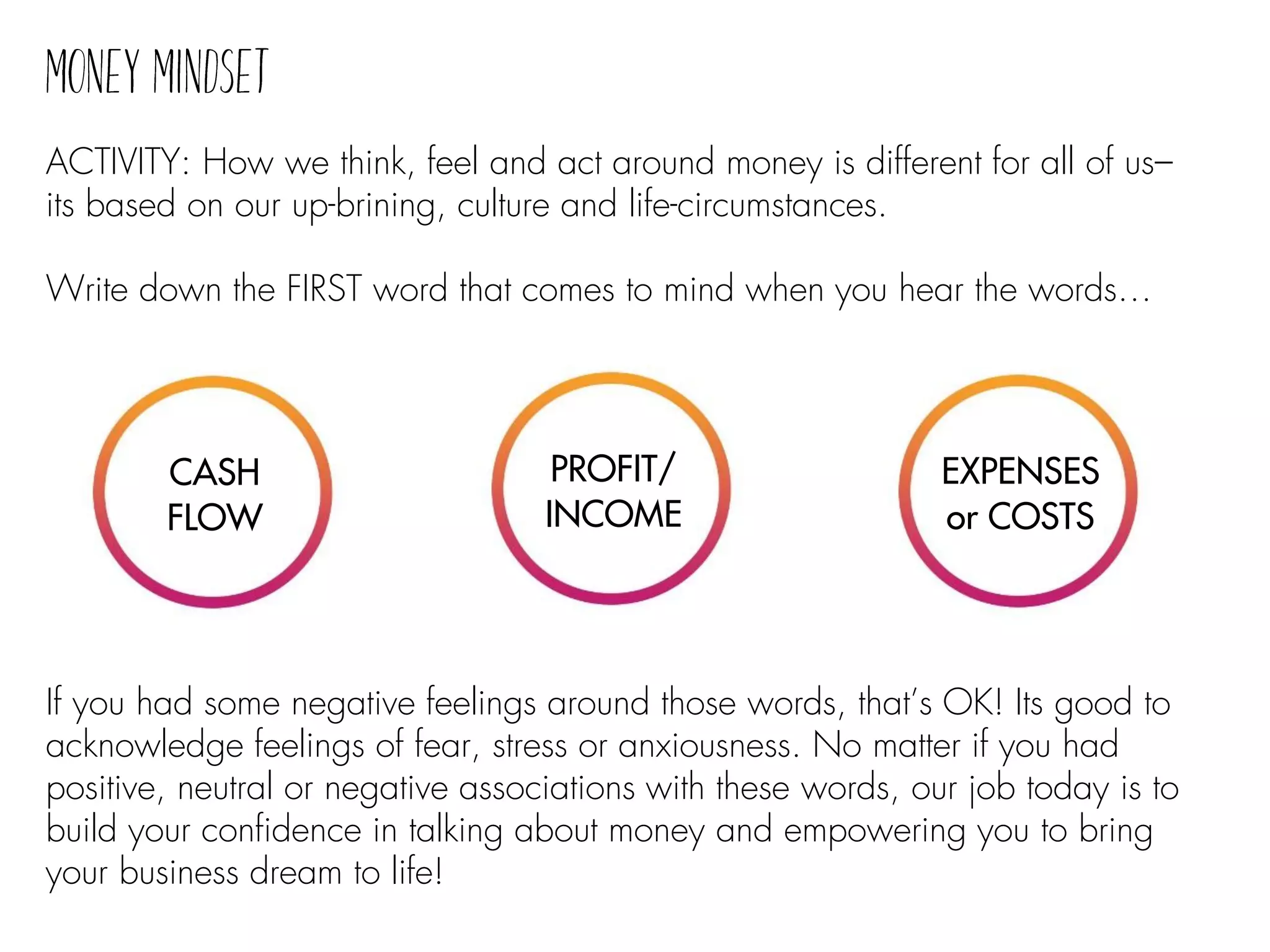 If you had some negative feelings around those words, that’s OK! Its good to
acknowledge feelings of fear, stress or anxiousness. No matter if you had
positive, neutral or negative associations with these words, our job today is to
build your confidence in talking about money and empowering you to bring
your business dream to life!
ACTIVITY: How we think, feel and act around money is different for all of us–
its based on our up-brining, culture and life-circumstances.
Write down the FIRST word that comes to mind when you hear the words…
CASH
FLOW
PROFIT/
INCOME
EXPENSES
or COSTS
 