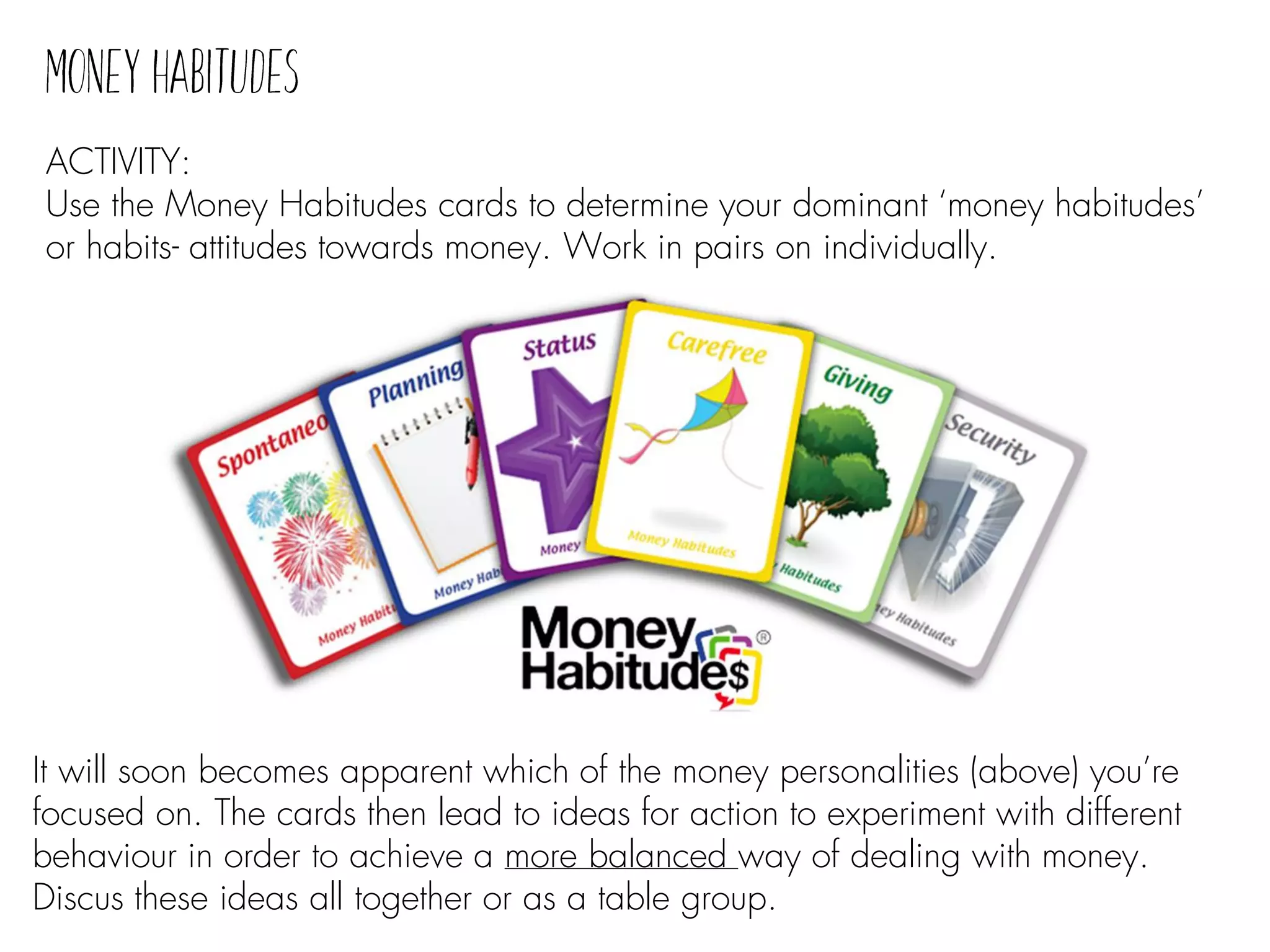 ACTIVITY:
Use the Money Habitudes cards to determine your dominant ‘money habitudes’
or habits- attitudes towards money. Work in pairs on individually.
It will soon becomes apparent which of the money personalities (above) you’re
focused on. The cards then lead to ideas for action to experiment with different
behaviour in order to achieve a more balanced way of dealing with money.
Discus these ideas all together or as a table group.
 