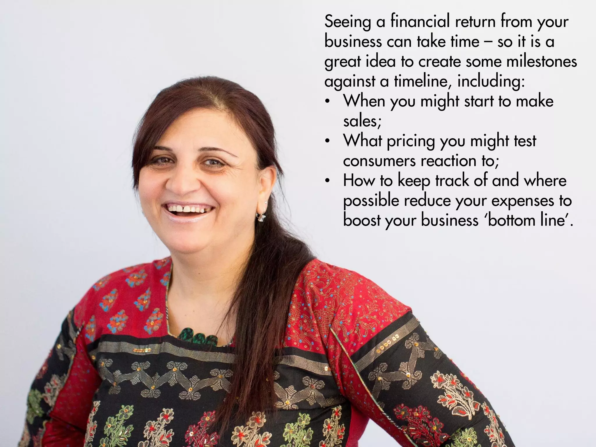 Seeing a financial return from your
business can take time – so it is a
great idea to create some milestones
against a timeline, including:
• When you might start to make
sales;
• What pricing you might test
consumers reaction to;
• How to keep track of and where
possible reduce your expenses to
boost your business ‘bottom line’.
 