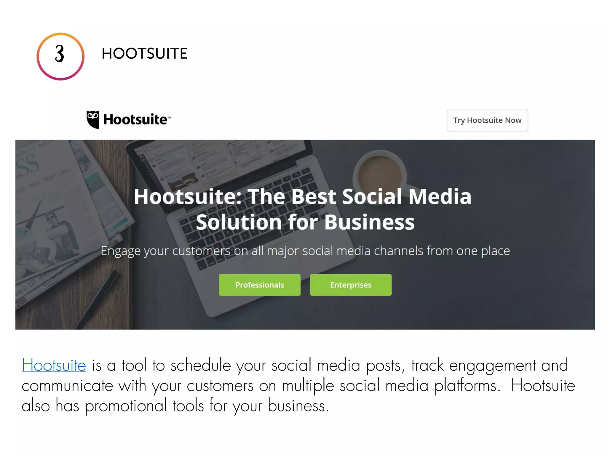 Hootsuite is a tool to schedule your social media posts, track engagement and
communicate with your customers on multiple social media platforms. Hootsuite
also has promotional tools for your business.
 