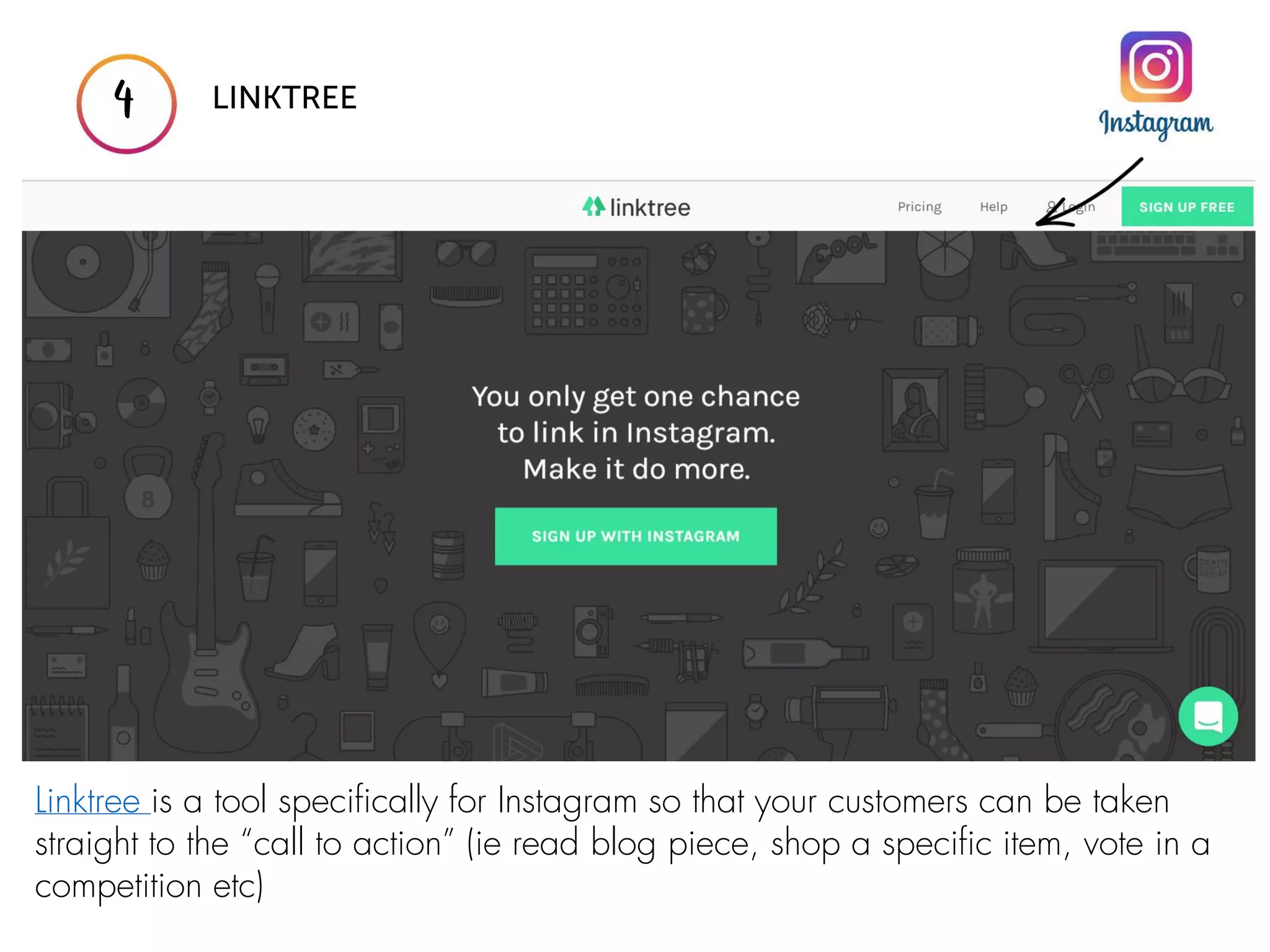 Linktree is a tool specifically for Instagram so that your customers can be taken
straight to the “call to action” (ie read blog piece, shop a specific item, vote in a
competition etc)
 