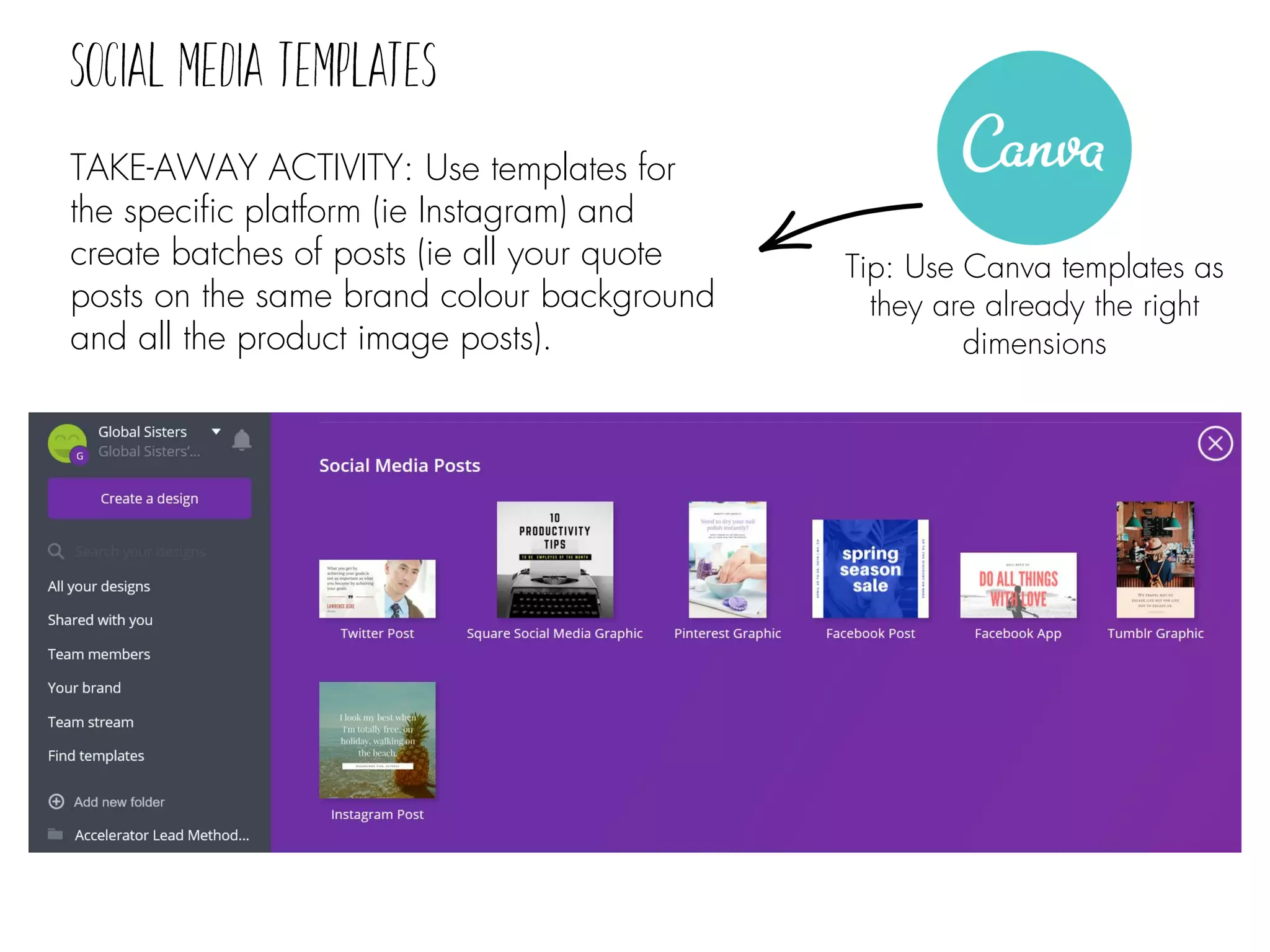 TAKE-AWAY ACTIVITY: Use templates for
the specific platform (ie Instagram) and
create batches of posts (ie all your quote
posts on the same brand colour background
and all the product image posts).
Tip: Use Canva templates as
they are already the right
dimensions
 