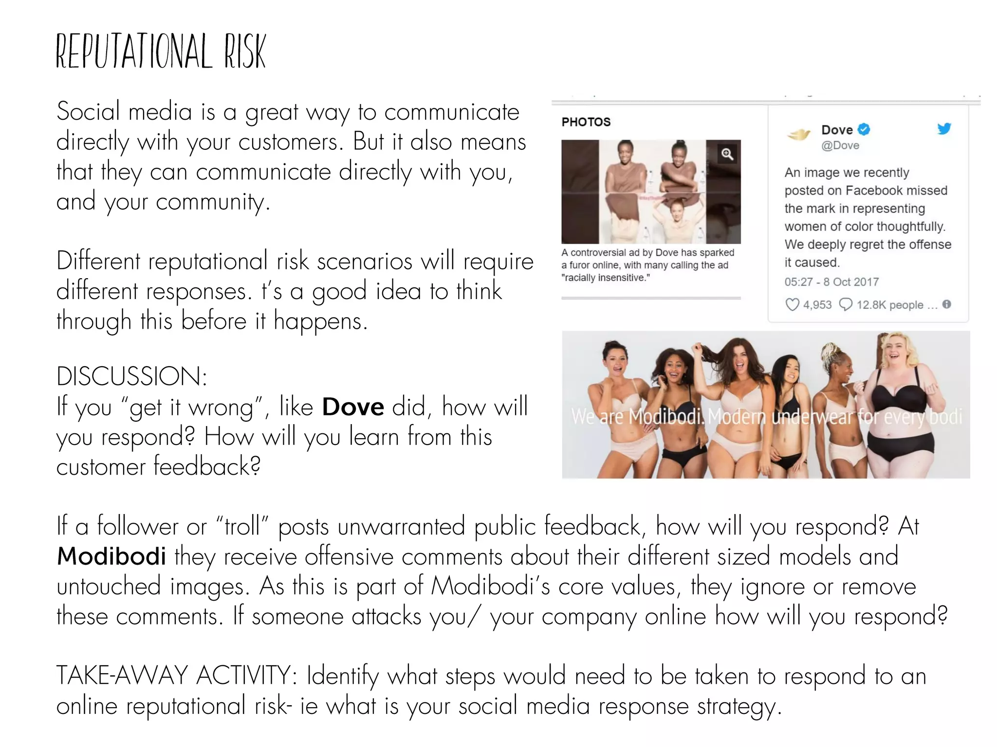 Social media is a great way to communicate
directly with your customers. But it also means
that they can communicate directly with you,
and your community.
Different reputational risk scenarios will require
different responses. t’s a good idea to think
through this before it happens.
DISCUSSION:
If you “get it wrong”, like did, how will
you respond? How will you learn from this
customer feedback?
If a follower or “troll” posts unwarranted public feedback, how will you respond? At
they receive offensive comments about their different sized models and
untouched images. As this is part of Modibodi’s core values, they ignore or remove
these comments. If someone attacks you/ your company online how will you respond?
TAKE-AWAY ACTIVITY: Identify what steps would need to be taken to respond to an
online reputational risk- ie what is your social media response strategy.
 