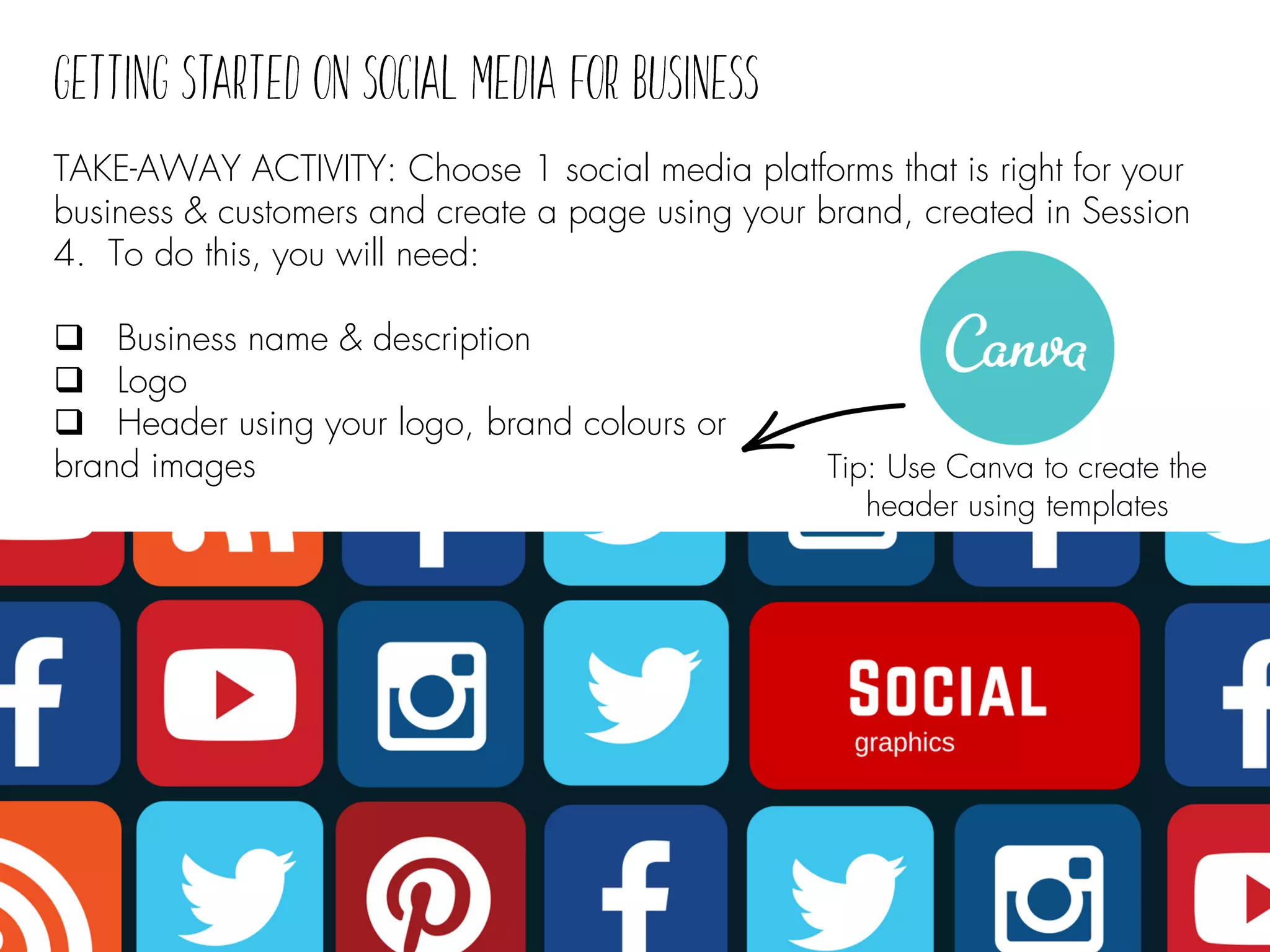 TAKE-AWAY ACTIVITY: Choose 1 social media platforms that is right for your
business & customers and create a page using your brand, created in Session
4. To do this, you will need:
❑ Business name & description
❑ Logo
❑ Header using your logo, brand colours or
brand images Tip: Use Canva to create the
header using templates
 