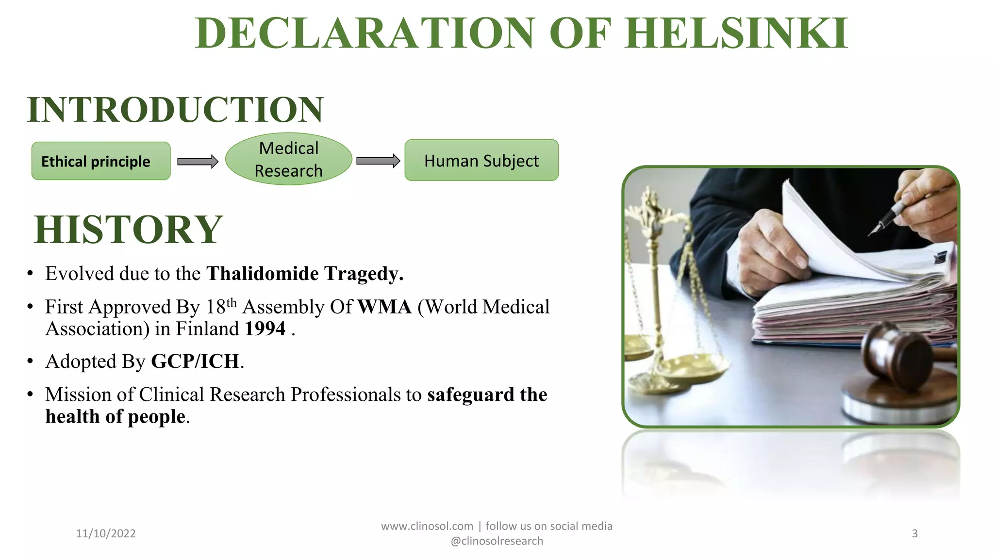 INTRODUCTION
HISTORY
• Evolved due to the Thalidomide Tragedy.
• First Approved By 18th Assembly Of WMA (World Medical
Association) in Finland 1994 .
• Adopted By GCP/ICH.
• Mission of Clinical Research Professionals to safeguard the
health of people.
11/10/2022
www.clinosol.com | follow us on social media
@clinosolresearch
3
DECLARATION OF HELSINKI
Ethical principle
Medical
Research
Human Subject
 