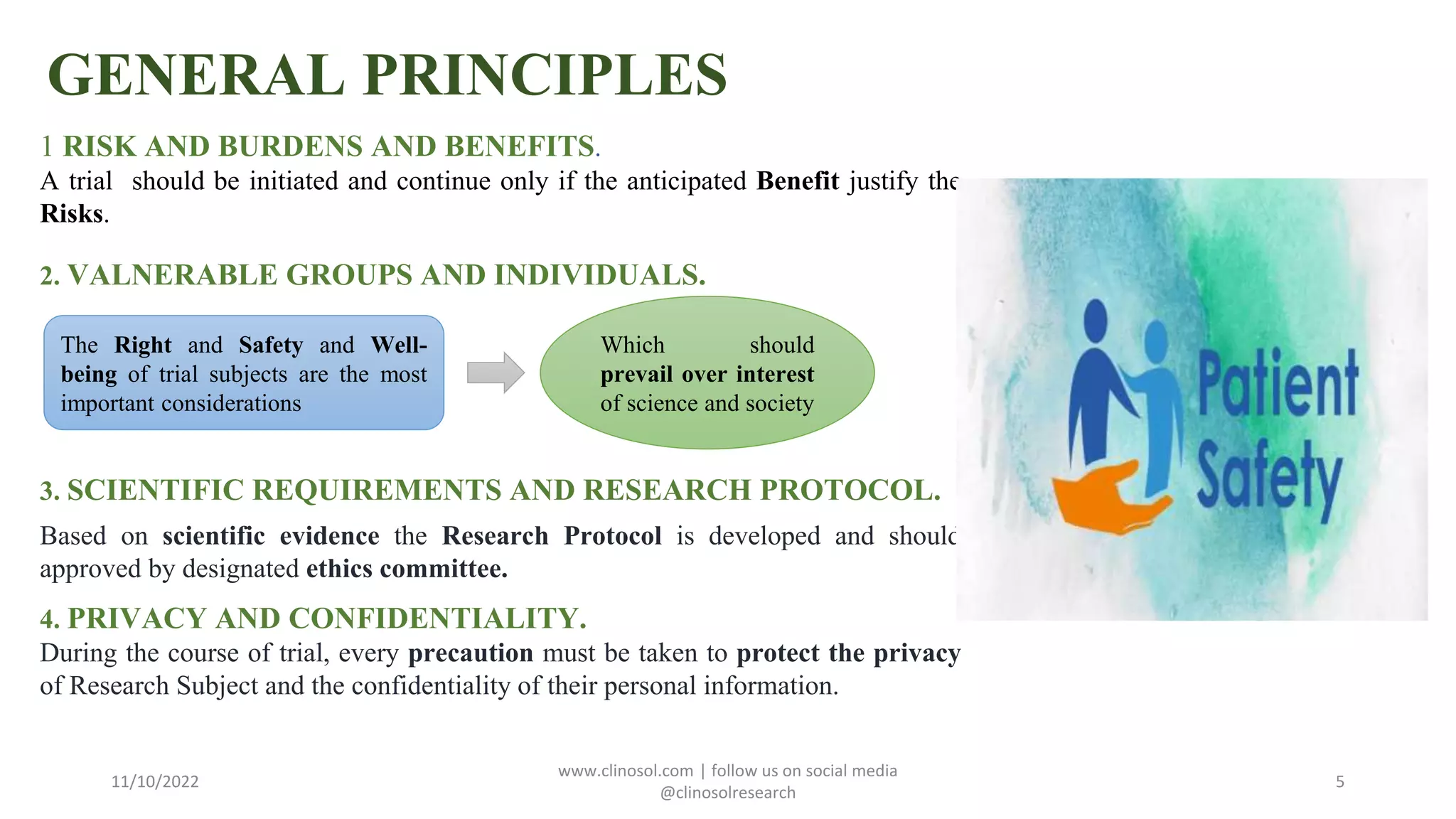 GENERAL PRINCIPLES
1 RISK AND BURDENS AND BENEFITS.
A trial should be initiated and continue only if the anticipated Benefit justify the
Risks.
2. VALNERABLE GROUPS AND INDIVIDUALS.
3. SCIENTIFIC REQUIREMENTS AND RESEARCH PROTOCOL.
Based on scientific evidence the Research Protocol is developed and should
approved by designated ethics committee.
4. PRIVACY AND CONFIDENTIALITY.
During the course of trial, every precaution must be taken to protect the privacy
of Research Subject and the confidentiality of their personal information.
11/10/2022
www.clinosol.com | follow us on social media
@clinosolresearch
5
The Right and Safety and Well-
being of trial subjects are the most
important considerations
Which should
prevail over interest
of science and society
 