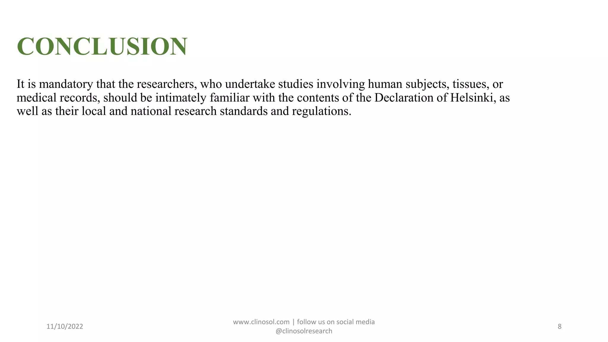 CONCLUSION
It is mandatory that the researchers, who undertake studies involving human subjects, tissues, or
medical records, should be intimately familiar with the contents of the Declaration of Helsinki, as
well as their local and national research standards and regulations.
11/10/2022
www.clinosol.com | follow us on social media
@clinosolresearch
8
 