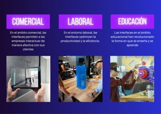En el ámbito comercial, las
interfaces permiten a las
empresas interactuar de
manera efectiva con sus
clientes
En el entorno laboral, las
interfaces optimizan la
productividad y la eficiencia.
Las interfaces en el ámbito
educacional han revolucionado
la forma en que se enseña y se
aprende
 