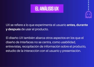 UX se refiere a lo que experimenta el usuario antes, durante
y después de usar el producto.
El diseño UX también abarca otros aspectos en los que el
diseño de Interfaces no se centra, como usabilidad,
entrevistas, recopilación de información sobre el producto,
estudio de la interacción con el usuario y presentación.
 