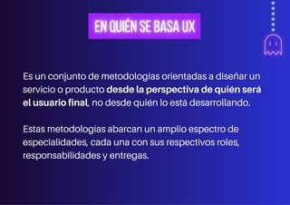 Es un conjunto de metodologías orientadas a diseñar un
servicio o producto desde la perspectiva de quién será
el usuario final, no desde quién lo está desarrollando.
Estas metodologías abarcan un amplio espectro de
especialidades, cada una con sus respectivos roles,
responsabilidades y entregas.
 