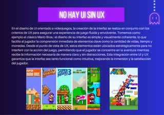En el diseño de UI orientado a videojuegos, la creación de la interfaz se realiza en conjunto con los
criterios de UX para asegurar una experiencia de juego fluida y envolvente. Tomemos como
ejemplo el clásico Mario Bros.: el diseño de su interfaz es simple y visualmente coherente, lo que
facilita al jugador la comprensión inmediata de elementos clave como la cantidad de vidas, tiempo y
monedas. Desde el punto de vista de UX, estos elementos están ubicados estratégicamente para no
interferir con la acción del juego, permitiendo que el jugador se concentre en la aventura mientras
recibe la información necesaria de manera clara y sin distracciones. Esta integración entre UI y UX
garantiza que la interfaz sea tanto funcional como intuitiva, mejorando la inmersión y la satisfacción
del jugador.
 