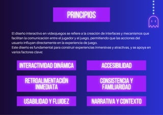 El diseño interactivo en videojuegos se refiere a la creación de interfaces y mecanismos que
facilitan la comunicación entre el jugador y el juego, permitiendo que las acciones del
usuario influyan directamente en la experiencia de juego.
Este diseño es fundamental para construir experiencias inmersivas y atractivas, y se apoya en
varios factores clave:
 